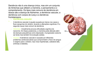 Demência não é uma doença única, mas sim um conjunto
de Sintomas que afetam a memória, o pensamento e o
comportamento. Os tipos mais comuns de demência em
idosos são a doença de Alzheimer, a demência vascular, a
demência com corpos de Lewy e a demência
frontotempora
.
• Demência vascular
• A demência vascular é aquela causada por danos nos vasos e
fluxo sanguíneo do cérebro, levando a alterações cognitivas. É a
segunda causa mais comum de demência
• Sintomas : Inicialmente provoca dificuldade cognitiva de
raciocínio. Em fases posteriores, a memória pode alterada além
de doenças psiquiátricas como depressão. A progressão costuma
ser lenta mas também há evolução súbitas.
• Causas: A demência vascular é causada por diferentes
problemas cardiovasculares que comprometem o fluxo de sangue
e oxigeno para o cérebro. Isso inclui hipertensão, colesterol alto,
arritmias e diabetes,
 