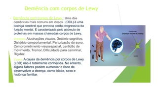 Demência com corpos de Lewy
• Demência com corpos de Lewy : Uma das
demências mais comuns em idosos . (DCL) é uma
doença cerebral que provoca perda progressiva da
função mental. É caracterizada pelo acúmulo de
proteínas em massas chamadas corpos de Lewy.
• Sintomas: Alucinações visuais, Declínio cognitivo,
Distúrbio comportamental, Perturbação do sono,
Comprometimento visuoespacial, Lentidão de
movimento, Tremor, Dificuldade para caminhar,
Rigidez.
• Causa: A causa da demência por corpos de Lewy
(LBD) não é totalmente conhecida. No entanto,
alguns fatores podem aumentar o risco de
desenvolver a doença, como idade, sexo e
histórico familiar.
 