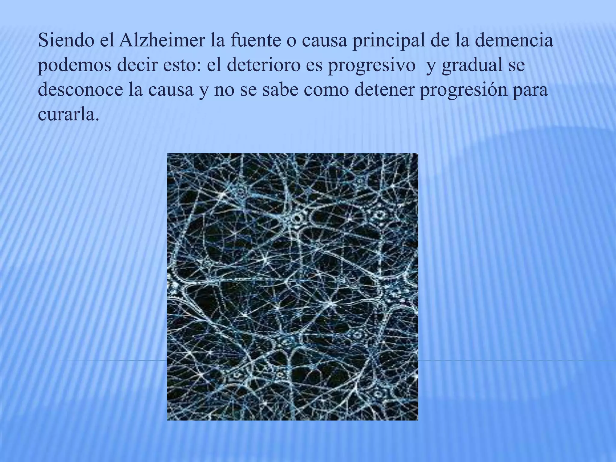 Siendo el Alzheimer la fuente o causa principal de la demencia
podemos decir esto: el deterioro es progresivo y gradual se
desconoce la causa y no se sabe como detener progresión para
curarla.
 