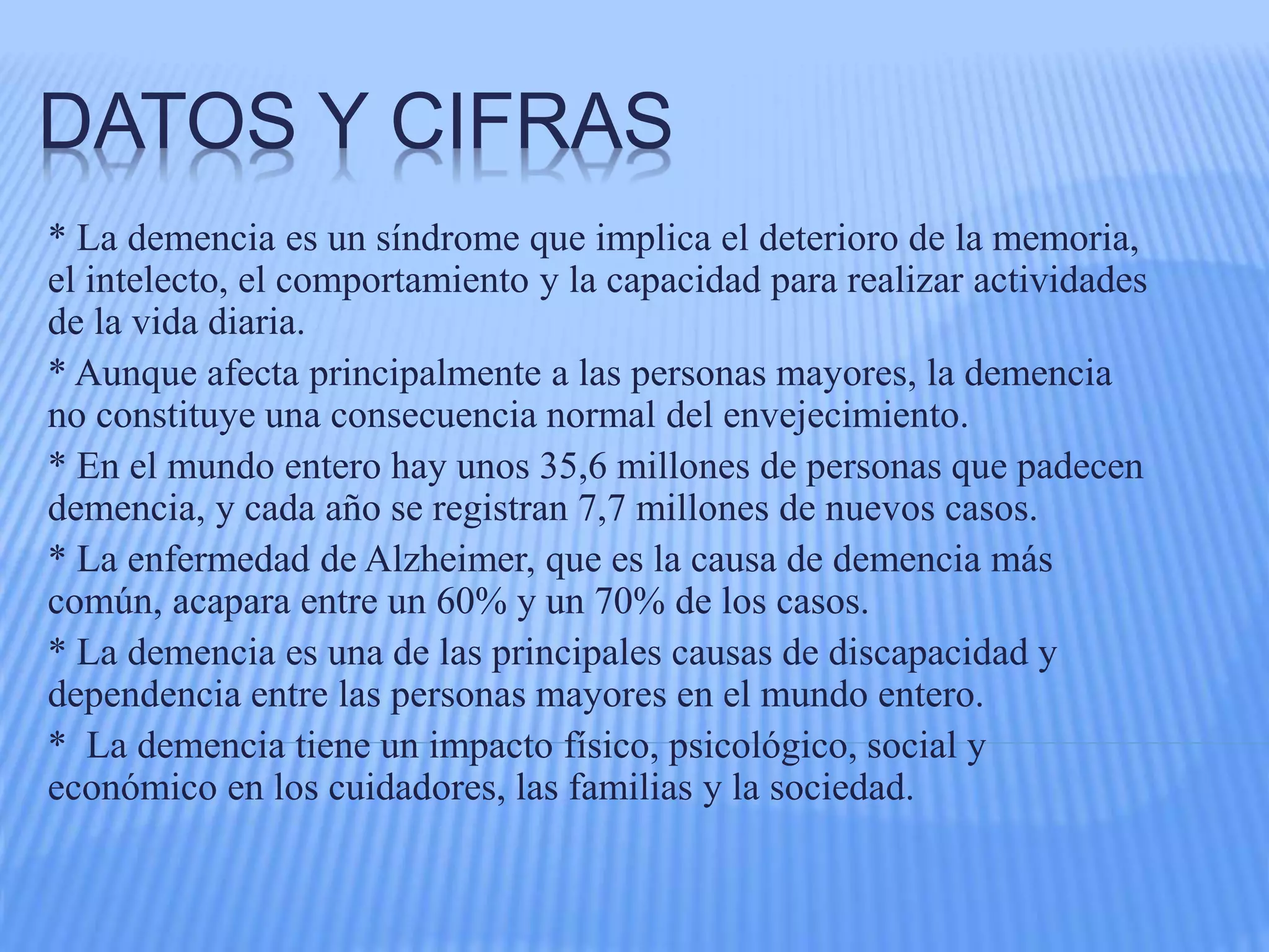 DATOS Y CIFRAS
* La demencia es un síndrome que implica el deterioro de la memoria,
el intelecto, el comportamiento y la capacidad para realizar actividades
de la vida diaria.
* Aunque afecta principalmente a las personas mayores, la demencia
no constituye una consecuencia normal del envejecimiento.
* En el mundo entero hay unos 35,6 millones de personas que padecen
demencia, y cada año se registran 7,7 millones de nuevos casos.
* La enfermedad de Alzheimer, que es la causa de demencia más
común, acapara entre un 60% y un 70% de los casos.
* La demencia es una de las principales causas de discapacidad y
dependencia entre las personas mayores en el mundo entero.
* La demencia tiene un impacto físico, psicológico, social y
económico en los cuidadores, las familias y la sociedad.
 