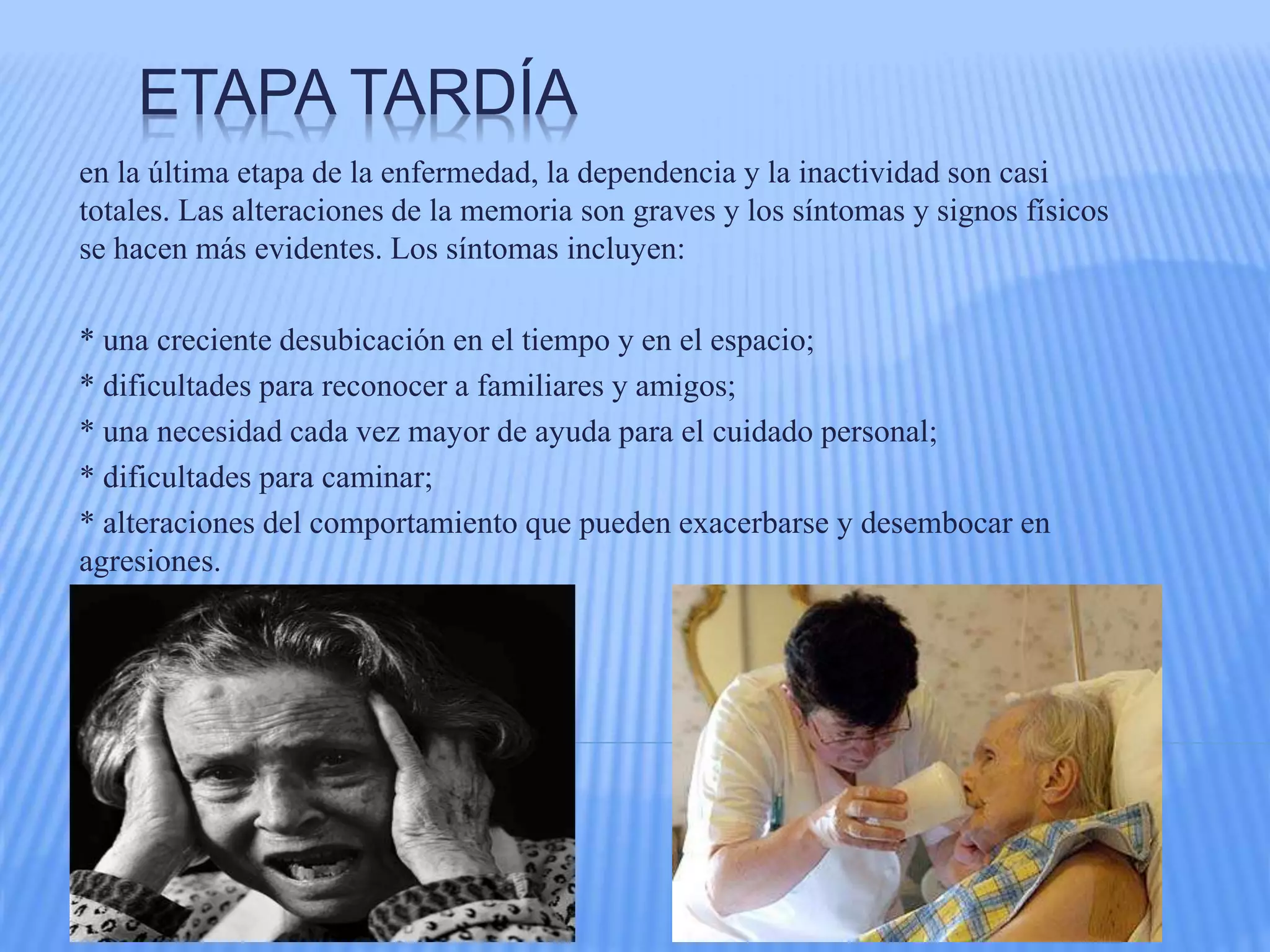 ETAPA TARDÍA
en la última etapa de la enfermedad, la dependencia y la inactividad son casi
totales. Las alteraciones de la memoria son graves y los síntomas y signos físicos
se hacen más evidentes. Los síntomas incluyen:
* una creciente desubicación en el tiempo y en el espacio;
* dificultades para reconocer a familiares y amigos;
* una necesidad cada vez mayor de ayuda para el cuidado personal;
* dificultades para caminar;
* alteraciones del comportamiento que pueden exacerbarse y desembocar en
agresiones.
 