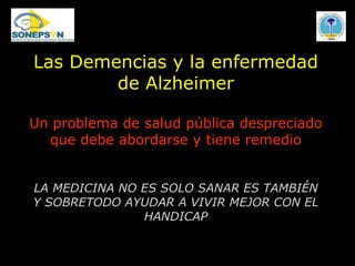 Las Demencias y la enfermedad de Alzheimer Un problema de salud pública despreciado que debe abordarse y tiene remedio LA MEDICINA NO ES SOLO SANAR ES TAMBIÉN Y SOBRETODO AYUDAR A VIVIR MEJOR CON EL HANDICAP 