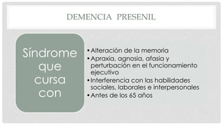 DEMENCIA PRESENIL 
•Alteración de la memoria 
•Apraxia, agnosia, afasia y 
perturbación en el funcionamiento 
ejecutivo 
•Interferencia con las habilidades 
sociales, laborales e interpersonales 
•Antes de los 65 años 
Síndrome 
que 
cursa 
con 
 
