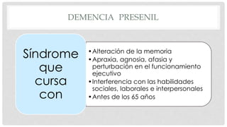 DEMENCIA PRESENIL 
•Alteración de la memoria 
•Apraxia, agnosia, afasia y 
perturbación en el funcionamiento 
ejecutivo 
•Interferencia con las habilidades 
sociales, laborales e interpersonales 
•Antes de los 65 años 
Síndrome 
que 
cursa 
con 
 