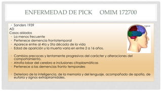 ENFERMEDAD DE PICK OMIM 172700 
• Sanders 1939 
AD 
Casos aislados 
• La menos frecuente 
• Pertenece demencia frontotemporal 
• Aparece entre al 4ta y 5ta década de la vida 
• Edad de aparición y la muerta varia en entre 2 a 16 años. 
• Cambios precoces y lentamente progresivos del carácter y alteraciones del 
comportamiento. 
• Atrofia lobar del cerebro e inclusiones citoplasmáticas 
• Pertenece a las demencias fronto temporales 
• Deterioro de la inteligencia, de la memoria y del lenguaje, acompañado de apatía, de 
euforia y signos extrapiramidales. 
 