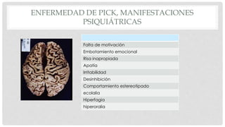 ENFERMEDAD DE PICK, MANIFESTACIONES 
PSIQUIÁTRICAS 
Falta de motivación 
Embotamiento emocional 
Risa inapropiada 
Apatía 
Irritabilidad 
Desinhibición 
Comportamiento estereotipado 
ecolalia 
Hiperfagia 
hiperoralia 
 