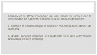 • Karlinsky et al. (1992) informaron de una familia de Toronto con la 
enfermedad de Alzheimer con herencia autosómica dominante. 
• El trastorno se caracteriza por la aparición temprana de los déficits de 
memoria. 
• El análisis genético identificó una mutación en el gen APP(Proteína 
precursora de beta amiloide) 
 