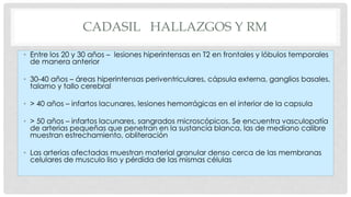 CADASIL HALLAZGOS Y RM 
• Entre los 20 y 30 años – lesiones hiperintensas en T2 en frontales y lóbulos temporales 
de manera anterior 
• 30-40 años – áreas hiperintensas periventriculares, cápsula externa, ganglios basales, 
talamo y tallo cerebral 
• > 40 años – infartos lacunares, lesiones hemorrágicas en el interior de la capsula 
• > 50 años – infartos lacunares, sangrados microscópicos. Se encuentra vasculopatía 
de arterias pequeñas que penetran en la sustancia blanca, las de mediano calibre 
muestran estrechamiento, obliteración 
• Las arterias afectadas muestran material granular denso cerca de las membranas 
celulares de musculo liso y pérdida de las mismas células 
 