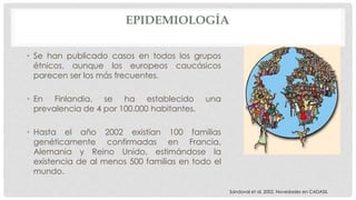 EPIDEMIOLOGÍA 
• Se han publicado casos en todos los grupos 
étnicos, aunque los europeos caucásicos 
parecen ser los más frecuentes. 
• En Finlandia, se ha establecido una 
prevalencia de 4 por 100.000 habitantes. 
• Hasta el año 2002 existían 100 familias 
genéticamente confirmadas en Francia, 
Alemania y Reino Unido, estimándose la 
existencia de al menos 500 familias en todo el 
mundo. 
Sandoval et al. 2002. Novedades en CADASIL 
 