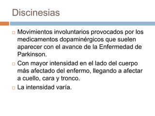 Discinesias
 Movimientos involuntarios provocados por los
medicamentos dopaminérgicos que suelen
aparecer con el avance de la Enfermedad de
Parkinson.
 Con mayor intensidad en el lado del cuerpo
más afectado del enfermo, llegando a afectar
a cuello, cara y tronco.
 La intensidad varía.
 