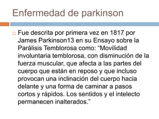 Enfermedad de parkinson
 Fue descrita por primera vez en 1817 por
James Parkinson13 en su Ensayo sobre la
Parálisis Temblorosa como: “Movilidad
involuntaria temblorosa, con disminución de la
fuerza muscular, que afecta a las partes del
cuerpo que están en reposo y que incluso
provocan una inclinación del cuerpo hacia
delante y una forma de caminar a pasos
cortos y rápidos. Los sentidos y el intelecto
permanecen inalterados.”
 
