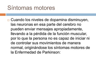 Síntomas motores
 Cuando los niveles de dopamina disminuyen,
las neuronas en esa parte del cerebro no
pueden enviar mensajes apropiadamente,
llevando a la pérdida de la función muscular,
por lo que la persona no es capaz de iniciar ni
de controlar sus movimientos de manera
normal, originándose los síntomas motores de
la Enfermedad de Parkinson:
 