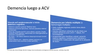 Demencia luego a ACV
Vínculo enf cerebrovascular e inicio
deterioro cognitivo.
• Deterioro cognitivo gradual. Relativa/ claro.
• Deterioro funciones ejecutivas, memoria episódica relativa/
conservada.
• Otros Sg corticales de ACV como afasia y apraxia. Amplia
variación perfil cognitivo, relacionada con heterogeneidad en
ubicación y tamaño ACV.
• No todos → Sd clásico deterioro desproporcionado función
ejecutiva.
• Infarto talámico ant→ deterioro aislado memoria con
preservación otros dominios (imitar perfil EA).
Demencia por infarto múltiple (o
hemorragia múltiple):
• Daño múltiples regiones cerebro tiene efecto
acumulativo.
• Intentos identificar umbral de vol de infarto que
predice demencia post a ACV→ fallado, R/=
inconsistentes.
• Incapacidad para identificar umbral: variación
reserva cognitiva y cerebral entre individuos y
consideración inadecuada del papel de la ubicación
de lesión.
Eric Smith, MD, Clinton B Wright, MD, MS. Etiology, clinical manifestations, and diagnosis of vascular dementia - UpToDate. May 2020
 