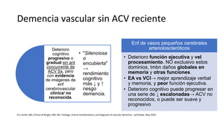 Demencia vascular sin ACV reciente
Deterioro
cognitivo
progresivo o
gradual sin ant
concurrente de
ACV Sx, pero
con evidencia
de imágenes de
enf
cerebrovascular
clínica/ no
reconocida.
• "Silenciosa
o
encubierta"
→
rendimiento
cognitivo
más ↓ y ↑
riesgo
demencia.
Enf de vasos pequeños cerebrales
arterioloscleróticos
• Deterioro función ejecutiva y vel
procesamiento. NO exclusivo estos
dominios, tmbn daños globales en
memoria y otras funciones.
• EA vs VCI→ mejor aprendizaje verbal
y memoria, y peor función ejecutiva.
• Deterioro cognitivo puede progresar en
una serie de ↓ escalonadas→ ACV no
reconocidos, o puede ser suave y
progresivo
Eric Smith, MD, Clinton B Wright, MD, MS. Etiology, clinical manifestations, and diagnosis of vascular dementia - UpToDate. May 2020
 