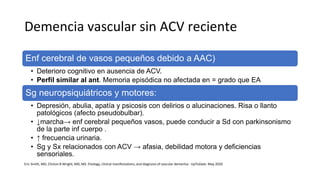 Demencia vascular sin ACV reciente
Enf cerebral de vasos pequeños debido a AAC)
• Deterioro cognitivo en ausencia de ACV.
• Perfil similar al ant. Memoria episódica no afectada en = grado que EA
Sg neuropsiquiátricos y motores:
• Depresión, abulia, apatía y psicosis con delirios o alucinaciones. Risa o llanto
patológicos (afecto pseudobulbar).
• ↓marcha→ enf cerebral pequeños vasos, puede conducir a Sd con parkinsonismo
de la parte inf cuerpo .
• ↑ frecuencia urinaria.
• Sg y Sx relacionados con ACV → afasia, debilidad motora y deficiencias
sensoriales.
Eric Smith, MD, Clinton B Wright, MD, MS. Etiology, clinical manifestations, and diagnosis of vascular dementia - UpToDate. May 2020
 