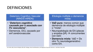 DEFINICIONES
Deterioro Cognitivo Vascular
(NINDS-AIREN):
• “Deterioro cognitivo
causado por o asociado con
Fx vasculares".
• Demencia, DCL causado por
enf cerebrovascular.
Etiología múltiple o demencia
mixta:
• VaD pura: menos común que
demencia de etiología múltiple
o "mixta“.
• Neuropatología de EA (placas
y enredos βA)  concurrentes
con DaV.
• Demencia mixta: VaD + Dx
otro Tx neurodegenerativo
como EA.
Eric Smith, MD, Clinton B Wright, MD, MS. Etiology, clinical manifestations, and diagnosis of vascular dementia - UpToDate. May 2020
 