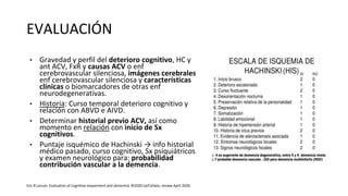 EVALUACIÓN
• Gravedad y perfil del deterioro cognitivo, HC y
ant ACV, FxR y causas ACV o enf
cerebrovascular silenciosa, imágenes cerebrales
enf cerebrovascular silenciosa y características
clínicas o biomarcadores de otras enf
neurodegenerativas.
• Historia: Curso temporal deterioro cognitivo y
relación con ABVD e AIVD.
• Determinar historial previo ACV, así como
momento en relación con inicio de Sx
cognitivos.
• Puntaje isquémico de Hachinski → info historial
médico pasado, curso cognitivo, Sx psiquiátricos
y examen neurológico para: probabilidad
contribución vascular a la demencia.
Eric B Larson. Evaluation of cognitive impairment and dementia. ©2020 UpToDate, review April 2020.
 