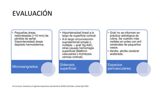 EVALUACIÓN
• Pequeñas áreas
redondeadas (<10 mm) de
pérdida de señal
(hipointensidad) áreas
depósito hemosiderina.
Microsangrados:
• Hipointensidad lineal a lo
largo de superficie cortical.
• A lo largo circunvolución
supratentorial simple o
múltiple→ gral/ Sg AAC,
otras causas hemorragia
superficial (Malform
vasculares o trombosis
venosa cortical).
Siderosis
superficial:
• Gral/ no se informan en
práctica radiológica de
rutina. Se vuelven más
visibles en pctes con enf
cerebrales de pequeños
vasos.
• Atrofia: atrofia cerebral
acelerada.
Espacios
perivasculares:
Eric B Larson. Evaluation of cognitive impairment and dementia. ©2020 UpToDate, review April 2020.
 