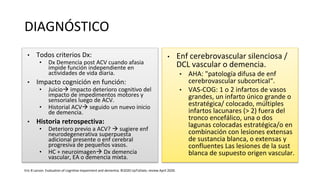 DIAGNÓSTICO
• Todos criterios Dx:
• Dx Demencia post ACV cuando afasia
impide función independiente en
actividades de vida diaria.
• Impacto cognición en función:
• Juicio impacto deterioro cognitivo del
impacto de impedimentos motores y
sensoriales luego de ACV.
• Historial ACV seguido un nuevo inicio
de demencia.
• Historia retrospectiva:
• Deterioro previo a ACV?  sugiere enf
neurodegenerativa superpuesta
adicional presente o enf cerebral
progresiva de pequeños vasos.
• HC + neuroimagen Dx demencia
vascular, EA o demencia mixta.
• Enf cerebrovascular silenciosa /
DCL vascular o demencia.
• AHA: "patología difusa de enf
cerebrovascular subcortical“.
• VAS-COG: 1 o 2 infartos de vasos
grandes, un infarto único grande o
estratégica/ colocado, múltiples
infartos lacunares (> 2) fuera del
tronco encefálico, una o dos
lagunas colocadas estratégica/o en
combinación con lesiones extensas
de sustancia blanca, o extensas y
confluentes Las lesiones de la sust
blanca de supuesto origen vascular.
Eric B Larson. Evaluation of cognitive impairment and dementia. ©2020 UpToDate, review April 2020.
 