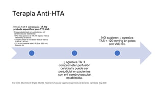 Terapia Anti-HTA
HTA es FxR estrategias ↓TA NO
probado específica/ para TTO VaD.
•Ensayo aleatorizado en pacientes sin enf
cerebrovascular establecida:
•TTO más agresivo de TA (TA objetivo 120 vs
140mmHg) se asoció:
•↑ medio menor en Vol lesión de sust blanca
(0,92 vs 1,45 cm)
•↓ > en Vol cerebral total (-30,6 vs -26,9 cm)
después 4a.
↓ agresiva TA 
comprometer perfusión
cerebral y puede ser
perjudicial en pacientes
con enf cerebrovascular
establecida.
NO sugieren ↓ agresiva
TAS < 120 mmHg en pctes
con VaD Sx.
Eric Smith, MD, Clinton B Wright, MD, MS. Treatment of vascular cognitive impairment and dementia - UpToDate. May 2020
 
