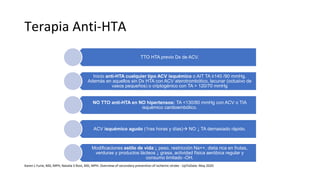 Terapia Anti-HTA
TTO HTA previo Dx de ACV.
Inicio anti-HTA cualquier tipo ACV isquémico o AIT TA ≥140 /90 mmHg.
Además en aquellos sin Dx HTA con ACV aterotrombótico, lacunar (oclusivo de
vasos pequeños) o criptogénico con TA > 120/70 mmHg
NO TTO anti-HTA en NO hipertensos: TA <130/80 mmHg con ACV o TIA
isquémico cardioembólico.
ACV isquémico agudo (1ras horas y días) NO ↓ TA demasiado rápido.
Modificaciones estilo de vida:↓ peso, restricción Na++, dieta rica en frutas,
verduras y productos lácteos ↓ grasa, actividad física aeróbica regular y
consumo limitado -OH.
Karen L Furie, MD, MPH, Natalia S Rost, MD, MPH. Overview of secondary prevention of ischemic stroke - UpToDate. May 2020
 