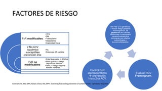 FACTORES DE RIESGO
FxR modificables:
2 Mx ACV
isquémico
susceptibles
prevención 2ria:
FxR no
modificables:
•HTA
•DM
•Tabaquismo
•Dislipidemia
•Inactividad física
•FA
•Estenosis AA carótida
•Edad avanzada, > 80 años
•Raza y etnia, > riesgo
negros que blancos
•Sexo, > riesgo mayoría
edades hombres.
Ant Fliar y Tx genéticos,
> mayor riesgo gemelos
monocigóticos, Tx
genéticos (enf células
falciformes o arteriopatía
cerebral autosómica
dominante con infartos
subcorticales y
leucoencefalopatía).
Evaluar RCV
Framingham.
Control FxR
ateroscleróticos
 prevención
1ria y 2ria ACV.
Karen L Furie, MD, MPH, Natalia S Rost, MD, MPH. Overview of secondary prevention of ischemic stroke - UpToDate. May 2020
Karen L Furie, MD, MPH, Natalia S Rost, MD, MPH. Overview of secondary prevention of ischemic stroke - UpToDate. May 2020
 