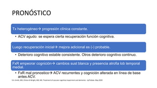 PRONÓSTICO
Tx heterogéneo progresión clínica constante.
• ACV agudo: se espera cierta recuperación función cognitiva.
Luego recuperación inicial mejora adicional es (-) probable.
• Deterioro cognitivo estable consistente. Otros deterioro cognitivo continuo.
FxR empeorar cognición cambios sust blanca y presencia atrofia lob temporal
medial.
• FxR mal pronostico ACV recurrentes y cognición alterada en línea de base
antes ACV.
Eric Smith, MD, Clinton B Wright, MD, MS. Treatment of vascular cognitive impairment and dementia - UpToDate. May 2020
 
