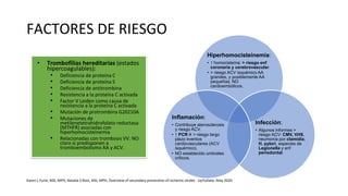 FACTORES DE RIESGO
• Trombofilias hereditarias (estados
hipercoagulables):
• Deficiencia de proteína C
• Deficiencia de proteína S
• Deficiencia de antitrombina
• Resistencia a la proteína C activada
• Factor V Leiden como causa de
resistencia a la proteína C activada
• Mutación de protrombina G20210A
• Mutaciones de
metilenetetrahidrofolato reductasa
(MTHFR) asociadas con
hiperhomocisteinemia
• Relacionadas con trombosis VV. NO
claro si predisponen a
tromboembolismo AA y ACV.
Hiperhomocisteinemia:
• ↑ homocisteína: > riesgo enf
coronaria y cerebrovascular.
• > riesgo ACV isquémico AA
grandes, y posiblemente AA
pequeñas. NO
cardioembólicos.
Infección:
• Algunos informes >
riesgo ACV: CMV, VHS,
neumonía por clamidia,
H. pylori, especies de
Legionella y enf
periodontal.
Inflamación:
• Contribuye aterosclerosis
y riesgo ACV.
• ↑ PCR > riesgo largo
plazo eventos
cardiovasculares (ACV
isquémico).
• NO establecido umbrales
críticos.
Karen L Furie, MD, MPH, Natalia S Rost, MD, MPH. Overview of secondary prevention of ischemic stroke - UpToDate. May 2020
 