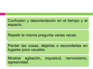 Confusión y desorientación en el tiempo y el
espacio.
Repetir la misma pregunta varias veces.
Perder las cosas, dejarlas o esconderlas en
lugares poco usuales.
Mostrar agitación, inquietud, nerviosismo,
agresividad.
 