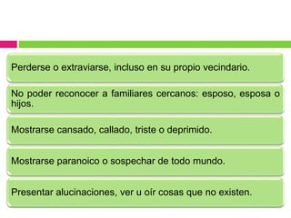 Perderse o extraviarse, incluso en su propio vecindario.
No poder reconocer a familiares cercanos: esposo, esposa o
hijos.
Mostrarse cansado, callado, triste o deprimido.
Mostrarse paranoico o sospechar de todo mundo.
Presentar alucinaciones, ver u oír cosas que no existen.
 