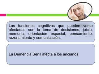 Las funciones cognitivas que pueden verse
afectadas son la toma de decisiones, juicio,
memoria, orientación espacial, pensamiento,
razonamiento y comunicación.
La Demencia Senil afecta a los ancianos.
 