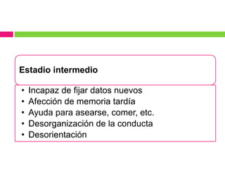 Estadio intermedio
• Incapaz de fijar datos nuevos
• Afección de memoria tardía
• Ayuda para asearse, comer, etc.
• Desorganización de la conducta
• Desorientación
 