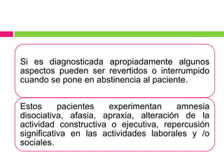 Si es diagnosticada apropiadamente algunos
aspectos pueden ser revertidos o interrumpido
cuando se pone en abstinencia al paciente.
Estos pacientes experimentan amnesia
disociativa, afasia, apraxia, alteración de la
actividad constructiva o ejecutiva, repercusión
significativa en las actividades laborales y /o
sociales.
 