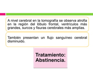 A nivel cerebral en la tomografía se observa atrofia
en la región del lóbulo frontal, ventrículos más
grandes, surcos y fisuras cerebrales más amplias.
También presentan un flujo sanguíneo cerebral
disminuido.
Tratamiento:
Abstinencia.
 