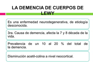 LA DEMENCIA DE CUERPOS DE
LEWY
Es una enfermedad neurodegenerativa, de etiología
desconocida.
3ra. Causa de demencia, afecta la 7 y 8 década de la
vida.
Prevalencia de un 10 al 20 % del total de
la demencia.
Disminución acetil-colina a nivel neocortical.
 