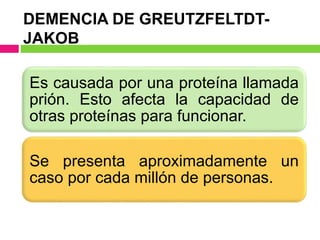DEMENCIA DE GREUTZFELTDT-
JAKOB
Es causada por una proteína llamada
prión. Esto afecta la capacidad de
otras proteínas para funcionar.
Se presenta aproximadamente un
caso por cada millón de personas.
 