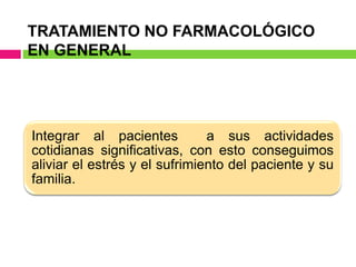 TRATAMIENTO NO FARMACOLÓGICO
EN GENERAL
Integrar al pacientes a sus actividades
cotidianas significativas, con esto conseguimos
aliviar el estrés y el sufrimiento del paciente y su
familia.
 