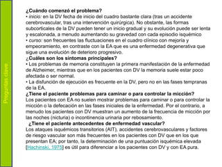 ¿Cuándo comenzó el problema?
                  • inicio: en la DV fecha de inicio del cuadro bastante clara (tras un accidente
                  cerebrovascular, tras una intervención quirúrgica). No obstante, las formas
                  subcorticales de la DV pueden tener un inicio gradual y su evolución puede ser lenta
                  y escalonada, a menudo aumentando su gravedad con cada episodio isquémico
                  • curso: son frecuentes las fluctuaciones en el cuadro clínico con mejoría y
                  empeoramiento, en contraste con la EA que es una enfermedad degenerativa que
                  sigue una evolución de deterioro progresivo.
                  ¿Cuáles son los síntomas principales?
                  • Los problemas de memoria constituyen la primera manifestación de la enfermedad
Preguntas clave




                  de Alzheimer, mientras que en los pacientes con DV la memoria suele estar poco
                  afectada o ser normal.
                  • La disfunción de ejecución es frecuente en la DV, pero no en las fases tempranas
                  de la EA.
                  ¿Tiene el paciente problemas para caminar o para controlar la micción?
                  Los pacientes con EA no suelen mostrar problemas para caminar o para controlar la
                  micción o la defecación en las fases iniciales de la enfermedad. Por el contrario, a
                  menudo los pacientes con DV muestran un aumento de la frecuencia de micción por
                  las noches (nicturia) o incontinencia urinaria por rebosamiento.
                    ¿Tiene el paciente antecedentes de enfermedad vascular?
                  Los ataques isquémicos transitorios (AIT), accidentes cerebrovasculares y factores
                  de riesgo vascular son más frecuentes en los pacientes con DV que en los que
                  presentan EA; por tanto, la determinación de una puntuación isquémica elevada
                  [Hachinski, 1975] es útil para diferenciar a los pacientes con DV y con EA pura.
 