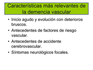 Características más relevantes de
      la demencia vascular
• Inicio agudo y evolución con deterioros
  bruscos.
• Antecedentes de factores de riesgo
  vascular.
• Antecedentes de accidente
  cerebrovascular.
• Síntomas neurológicos focales.
 
