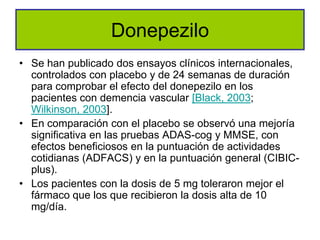 Donepezilo
• Se han publicado dos ensayos clínicos internacionales,
  controlados con placebo y de 24 semanas de duración
  para comprobar el efecto del donepezilo en los
  pacientes con demencia vascular [Black, 2003;
  Wilkinson, 2003].
• En comparación con el placebo se observó una mejoría
  significativa en las pruebas ADAS-cog y MMSE, con
  efectos beneficiosos en la puntuación de actividades
  cotidianas (ADFACS) y en la puntuación general (CIBIC-
  plus).
• Los pacientes con la dosis de 5 mg toleraron mejor el
  fármaco que los que recibieron la dosis alta de 10
  mg/día.
 