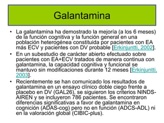 Galantamina
• La galantamina ha demostrado la mejoría (a los 6 meses)
  de la función cognitiva y la función general en una
  población heterogénea constituida por pacientes con EA
  más ECV y pacientes con DV probable [Erkinjuntti, 2002].
• En un subestudio de carácter abierto efectuado sobre
  pacientes con EA+ECV tratados de manera continua con
  galantamina, la capacidad cognitiva y funcional se
  mantuvo sin modificaciones durante 12 meses [Erkinjuntti,
  2003].
• Recientemente se han comunicado los resultados de
  galantamina en un ensayo clínico doble ciego frente a
  placebo en DV (GAL26), se siguieron los criterios NINDS-
  AIREN y se incluyeron 786 pacientes. Se encontraron
  diferencias significativas a favor de galantamina en
  cognición (ADAS-cog) pero no en función (ADCS-ADL) ni
  en la valoración global (CIBIC-plus).
 