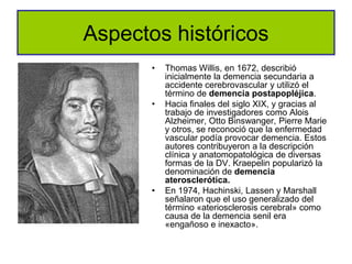 Aspectos históricos
       •   Thomas Willis, en 1672, describió
           inicialmente la demencia secundaria a
           accidente cerebrovascular y utilizó el
           término de demencia postapopléjica.
       •   Hacia finales del siglo XIX, y gracias al
           trabajo de investigadores como Alois
           Alzheimer, Otto Binswanger, Pierre Marie
           y otros, se reconoció que la enfermedad
           vascular podía provocar demencia. Estos
           autores contribuyeron a la descripción
           clínica y anatomopatológica de diversas
           formas de la DV. Kraepelin popularizó la
           denominación de demencia
           aterosclerótica.
       •   En 1974, Hachinski, Lassen y Marshall
           señalaron que el uso generalizado del
           término «ateriosclerosis cerebral» como
           causa de la demencia senil era
           «engañoso e inexacto».
 