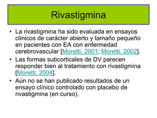 Rivastigmina
• La rivastigmina ha sido evaluada en ensayos
  clínicos de carácter abierto y tamaño pequeño
  en pacientes con EA con enfermedad
  cerebrovascular [Moretti, 2001; Moretti, 2002].
• Las formas subcorticales de DV parecen
  responder bien al tratamiento con rivastigmina
  [Moretti, 2004].
• Aún no se han publicado resultados de un
  ensayo clínico controlado con placebo de
  rivastigmina (en curso).
 