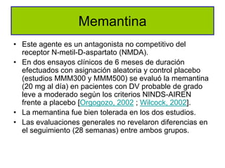 Memantina
• Este agente es un antagonista no competitivo del
  receptor N-metil-D-aspartato (NMDA).
• En dos ensayos clínicos de 6 meses de duración
  efectuados con asignación aleatoria y control placebo
  (estudios MMM300 y MMM500) se evaluó la memantina
  (20 mg al día) en pacientes con DV probable de grado
  leve a moderado según los criterios NINDS-AIREN
  frente a placebo [Orgogozo, 2002 ; Wilcock, 2002].
• La memantina fue bien tolerada en los dos estudios.
• Las evaluaciones generales no revelaron diferencias en
  el seguimiento (28 semanas) entre ambos grupos.
 