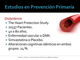 Dislipidemia
 The Heart Protection Study.
 20537 Pacientes.
 40 a 80 años.
 Enfermedad vascular o DMII.
 Simvastatina o Placebo.
 Alteraciones cognitivas idénticas en ambos
grupos: 24 %.
T O'Brien, J., & Thomas, A.; Vascular dementia. The Lancet, 2015: 386(10004), 1698-1706.
 