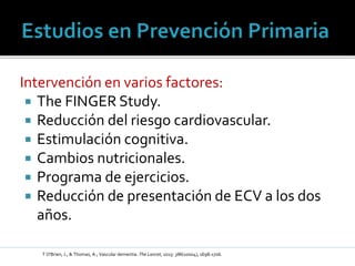 Intervención en varios factores:
 The FINGER Study.
 Reducción del riesgo cardiovascular.
 Estimulación cognitiva.
 Cambios nutricionales.
 Programa de ejercicios.
 Reducción de presentación de ECV a los dos
años.
T O'Brien, J., & Thomas, A.; Vascular dementia. The Lancet, 2015: 386(10004), 1698-1706.
 