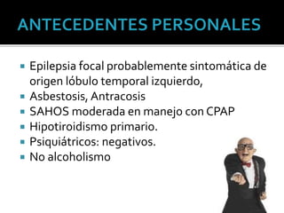  Epilepsia focal probablemente sintomática de
origen lóbulo temporal izquierdo,
 Asbestosis, Antracosis
 SAHOS moderada en manejo con CPAP
 Hipotiroidismo primario.
 Psiquiátricos: negativos.
 No alcoholismo
 
