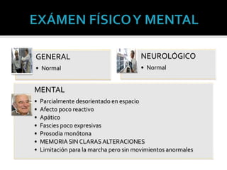GENERAL
• Normal
NEUROLÓGICO
• Normal
MENTAL
• Parcialmente desorientado en espacio
• Afecto poco reactivo
• Apático
• Fascies poco expresivas
• Prosodia monótona
• MEMORIA SIN CLARASALTERACIONES
• Limitación para la marcha pero sin movimientos anormales
 