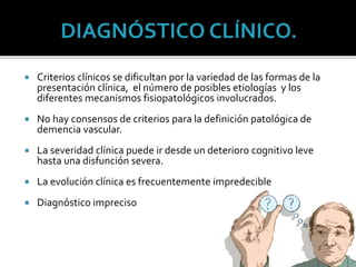  Criterios clínicos se dificultan por la variedad de las formas de la
presentación clínica, el número de posibles etiologías y los
diferentes mecanismos fisiopatológicos involucrados.
 No hay consensos de criterios para la definición patológica de
demencia vascular.
 La severidad clínica puede ir desde un deterioro cognitivo leve
hasta una disfunción severa.
 La evolución clínica es frecuentemente impredecible
 Diagnóstico impreciso
 