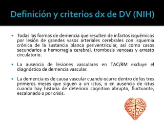  Todas las formas de demencia que resulten de infartos isquémicos
por lesión de grandes vasos arteriales cerebrales con isquemia
crónica de la sustancia blanca periventricular, así como casos
secundarios a hemorragia cerebral, trombosis venosas y arresto
circulatorio.
 La ausencia de lesiones vasculares en TAC/RM excluye el
diagnóstico de demencia vascular.
 La demencia es de causa vascular cuando ocurre dentro de los tres
primeros meses que siguen a un ictus, o en ausencia de ictus
cuando hay historia de deterioro cognitivo abrupto, fluctuante,
escalonado o por crisis.
 